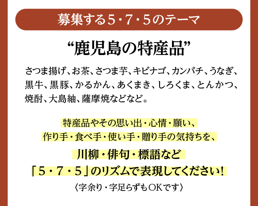 募集する5・7・5のテーマは、「鹿児島の特産品」さつま揚げ、お茶、さつま芋、キビナゴ、カンパチ、うなぎ、黒牛、黒豚、かるかん、あくまき、しろくま、とんかつ、焼酎、大島紬、薩摩焼などなど。特産品やその思い出・心情・願い、作り手・食べ手・使い手・贈り手の気持ちを、川柳・俳句・標語など「5・7・5」のリズムで表現してください！〈字余り・字足らずもOKです〉