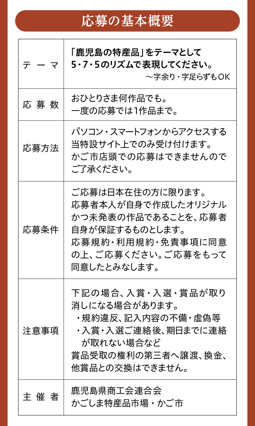 応募の基本概要 応募数：おひとりさま何作品でも。一度の応募では1作品まで。 応募方法：パソコン・スマートフォンからアクセスする当特設サイト上でのみ受け付けます。かご市店頭での応募はできませんのでご了承ください。 応募条件：ご応募は日本在住の方に限ります。応募者本人が自身で作成したオリジナルかつ未発表の作品であることを、応募者自身が保証するものとします。応募規約・利用規約・免責事項に同意の上、ご応募ください。ご応募をもって同意したとみなします。 注意事項：下記の場合、入賞・入選・賞品が取り消しになる場合があります。 ※規約違反、記入内容の不備・虚偽等 ※入賞・入選ご連絡後、期日までに連絡が取れない場合など 賞品受取の権利の第三者へ譲渡、換金、他商品との交換はできません。 主催者：鹿児島県商工会連合会 かごしま特産品市場・かご市